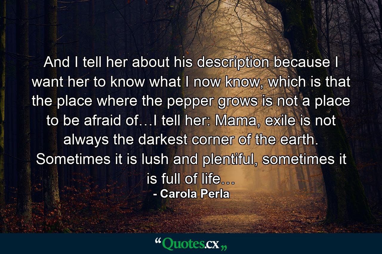 And I tell her about his description because I want her to know what I now know, which is that the place where the pepper grows is not a place to be afraid of…I tell her: Mama, exile is not always the darkest corner of the earth. Sometimes it is lush and plentiful, sometimes it is full of life… - Quote by Carola Perla