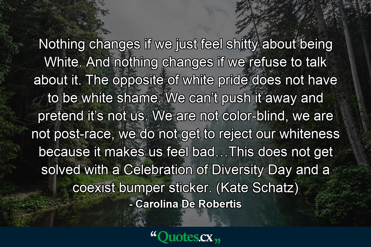 Nothing changes if we just feel shitty about being White. And nothing changes if we refuse to talk about it. The opposite of white pride does not have to be white shame. We can’t push it away and pretend it’s not us. We are not color-blind, we are not post-race, we do not get to reject our whiteness because it makes us feel bad…This does not get solved with a Celebration of Diversity Day and a coexist bumper sticker. (Kate Schatz) - Quote by Carolina De Robertis