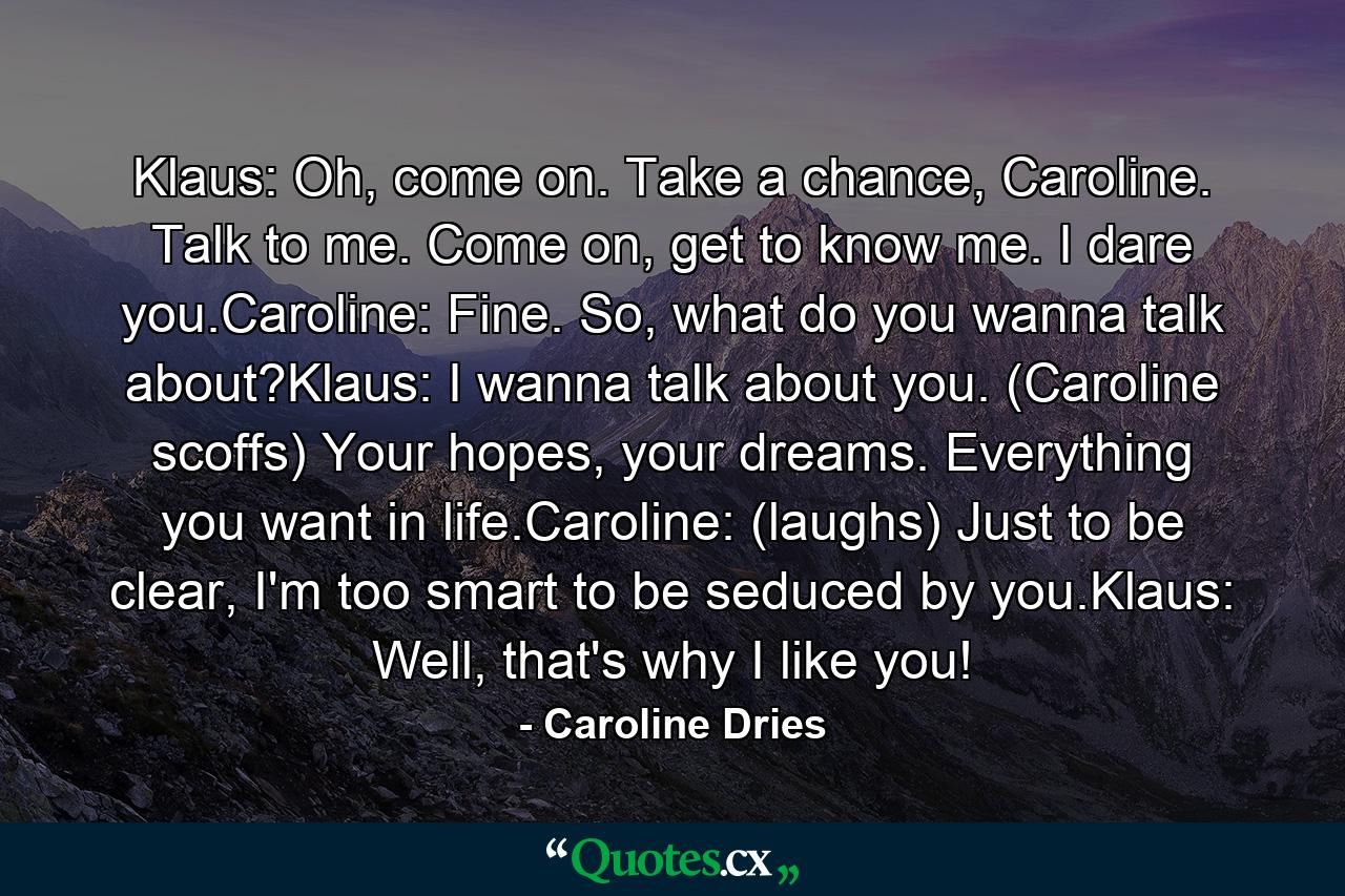 Klaus: Oh, come on. Take a chance, Caroline. Talk to me. Come on, get to know me. I dare you.Caroline: Fine. So, what do you wanna talk about?Klaus: I wanna talk about you. (Caroline scoffs) Your hopes, your dreams. Everything you want in life.Caroline: (laughs) Just to be clear, I'm too smart to be seduced by you.Klaus: Well, that's why I like you! - Quote by Caroline Dries