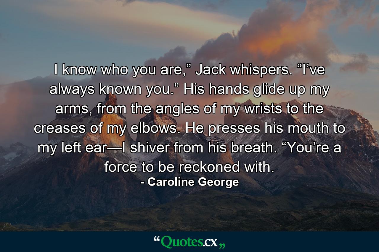 I know who you are,” Jack whispers. “I’ve always known you.” His hands glide up my arms, from the angles of my wrists to the creases of my elbows. He presses his mouth to my left ear—I shiver from his breath. “You’re a force to be reckoned with. - Quote by Caroline George