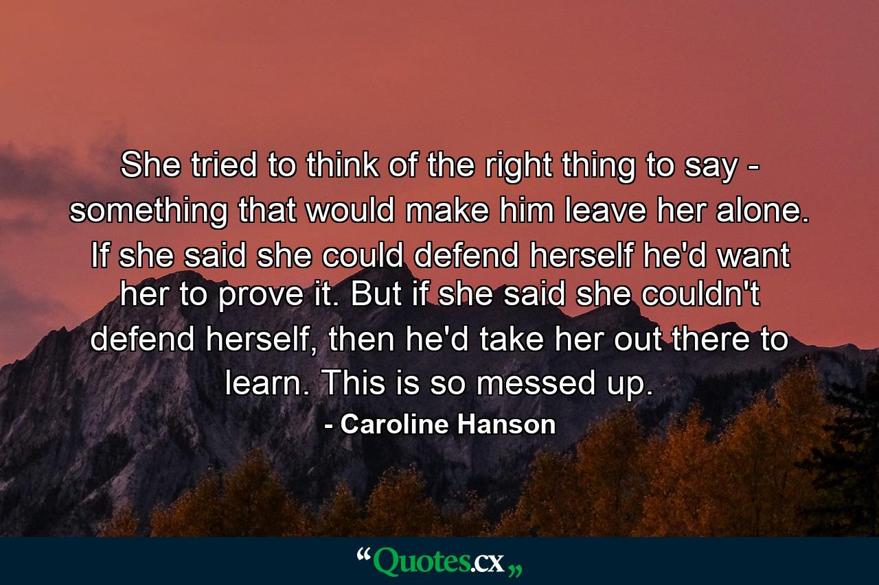 She tried to think of the right thing to say - something that would make him leave her alone. If she said she could defend herself he'd want her to prove it. But if she said she couldn't defend herself, then he'd take her out there to learn. This is so messed up. - Quote by Caroline Hanson