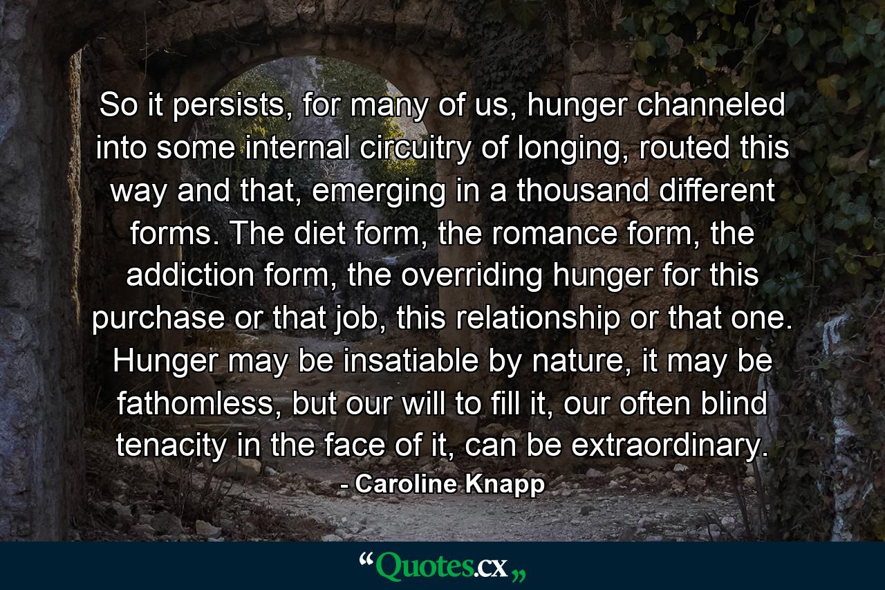 So it persists, for many of us, hunger channeled into some internal circuitry of longing, routed this way and that, emerging in a thousand different forms. The diet form, the romance form, the addiction form, the overriding hunger for this purchase or that job, this relationship or that one. Hunger may be insatiable by nature, it may be fathomless, but our will to fill it, our often blind tenacity in the face of it, can be extraordinary. - Quote by Caroline Knapp