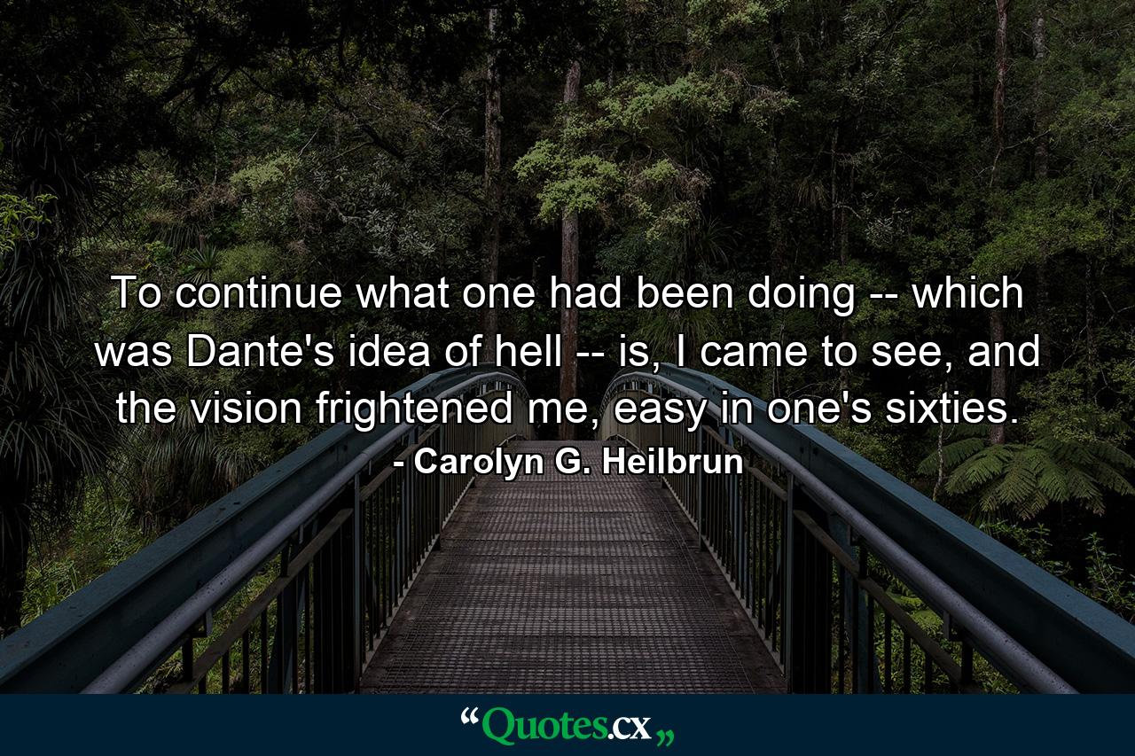 To continue what one had been doing -- which was Dante's idea of hell -- is, I came to see, and the vision frightened me, easy in one's sixties. - Quote by Carolyn G. Heilbrun