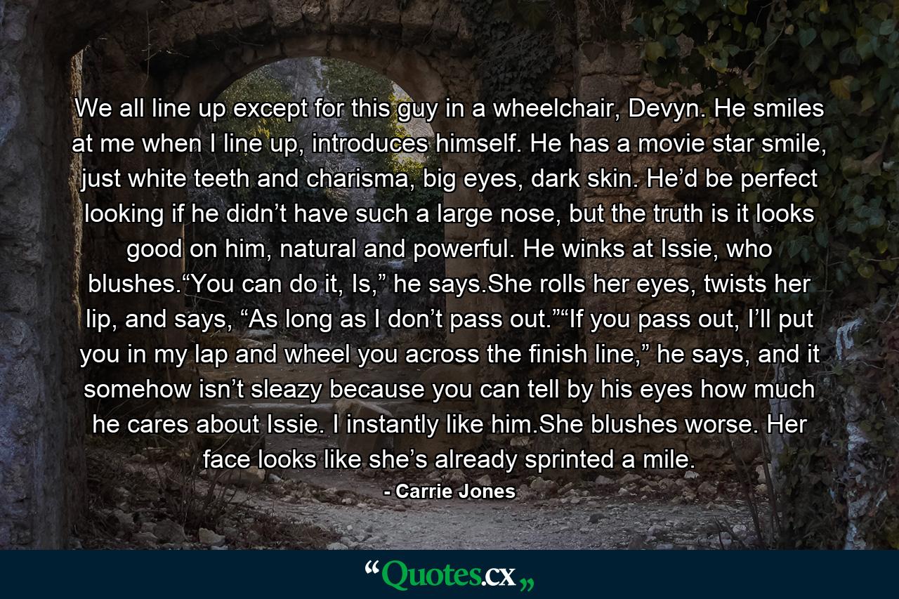 We all line up except for this guy in a wheelchair, Devyn. He smiles at me when I line up, introduces himself. He has a movie star smile, just white teeth and charisma, big eyes, dark skin. He’d be perfect looking if he didn’t have such a large nose, but the truth is it looks good on him, natural and powerful. He winks at Issie, who blushes.“You can do it, Is,” he says.She rolls her eyes, twists her lip, and says, “As long as I don’t pass out.”“If you pass out, I’ll put you in my lap and wheel you across the finish line,” he says, and it somehow isn’t sleazy because you can tell by his eyes how much he cares about Issie. I instantly like him.She blushes worse. Her face looks like she’s already sprinted a mile. - Quote by Carrie Jones
