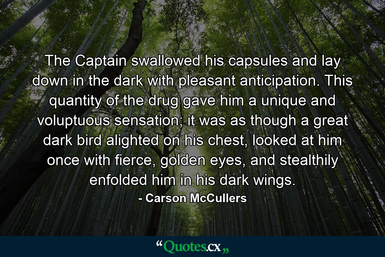 The Captain swallowed his capsules and lay down in the dark with pleasant anticipation. This quantity of the drug gave him a unique and voluptuous sensation; it was as though a great dark bird alighted on his chest, looked at him once with fierce, golden eyes, and stealthily enfolded him in his dark wings. - Quote by Carson McCullers