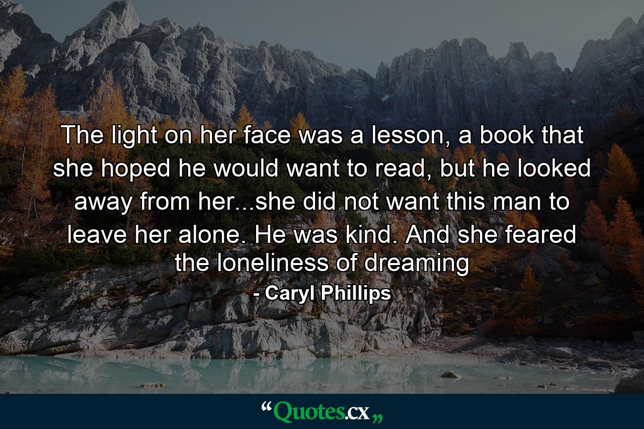 The light on her face was a lesson, a book that she hoped he would want to read, but he looked away from her...she did not want this man to leave her alone. He was kind. And she feared the loneliness of dreaming - Quote by Caryl Phillips