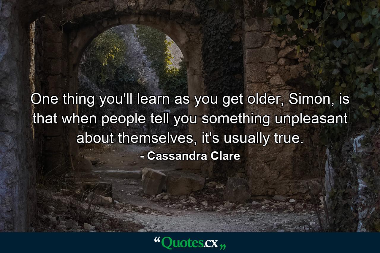 One thing you'll learn as you get older, Simon, is that when people tell you something unpleasant about themselves, it's usually true. - Quote by Cassandra Clare