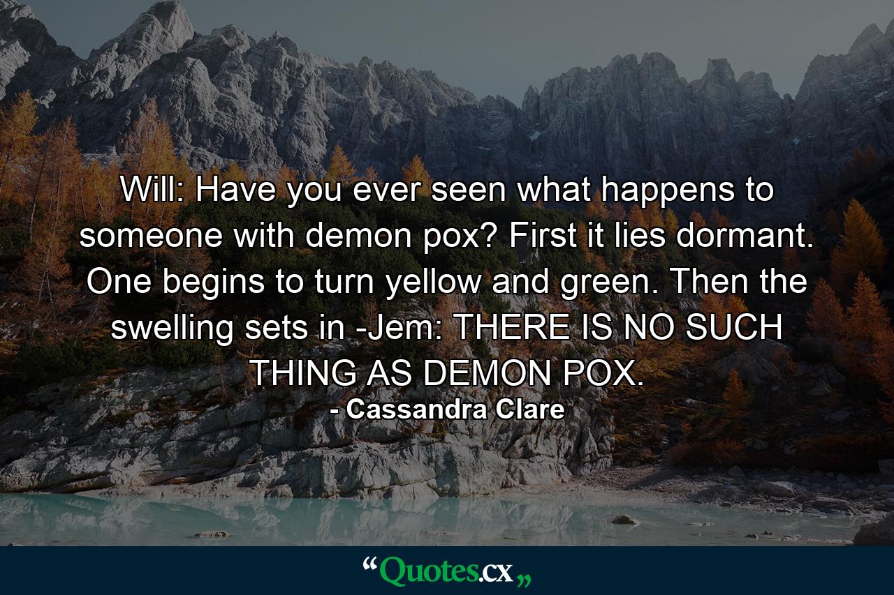 Will: Have you ever seen what happens to someone with demon pox? First it lies dormant. One begins to turn yellow and green. Then the swelling sets in -Jem: THERE IS NO SUCH THING AS DEMON POX. - Quote by Cassandra Clare