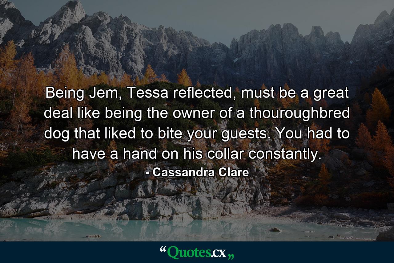 Being Jem, Tessa reflected, must be a great deal like being the owner of a thouroughbred dog that liked to bite your guests. You had to have a hand on his collar constantly. - Quote by Cassandra Clare