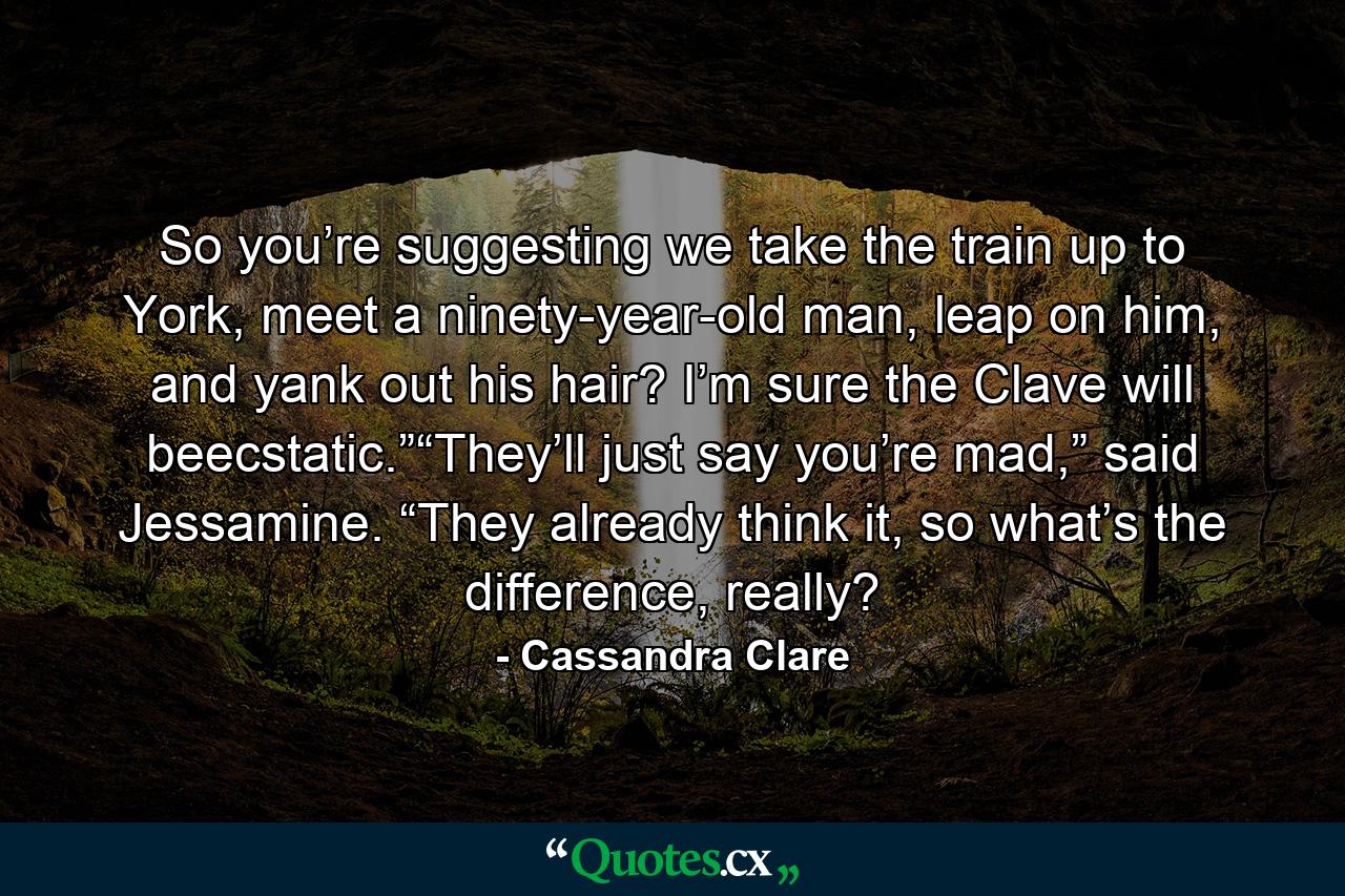 So you’re suggesting we take the train up to York, meet a ninety-year-old man, leap on him, and yank out his hair? I’m sure the Clave will beecstatic.”“They’ll just say you’re mad,” said Jessamine. “They already think it, so what’s the difference, really? - Quote by Cassandra Clare