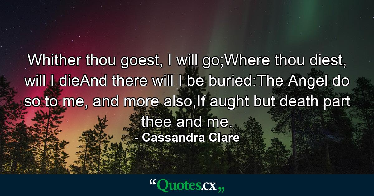 Whither thou goest, I will go;Where thou diest, will I dieAnd there will I be buried:The Angel do so to me, and more also,If aught but death part thee and me. - Quote by Cassandra Clare