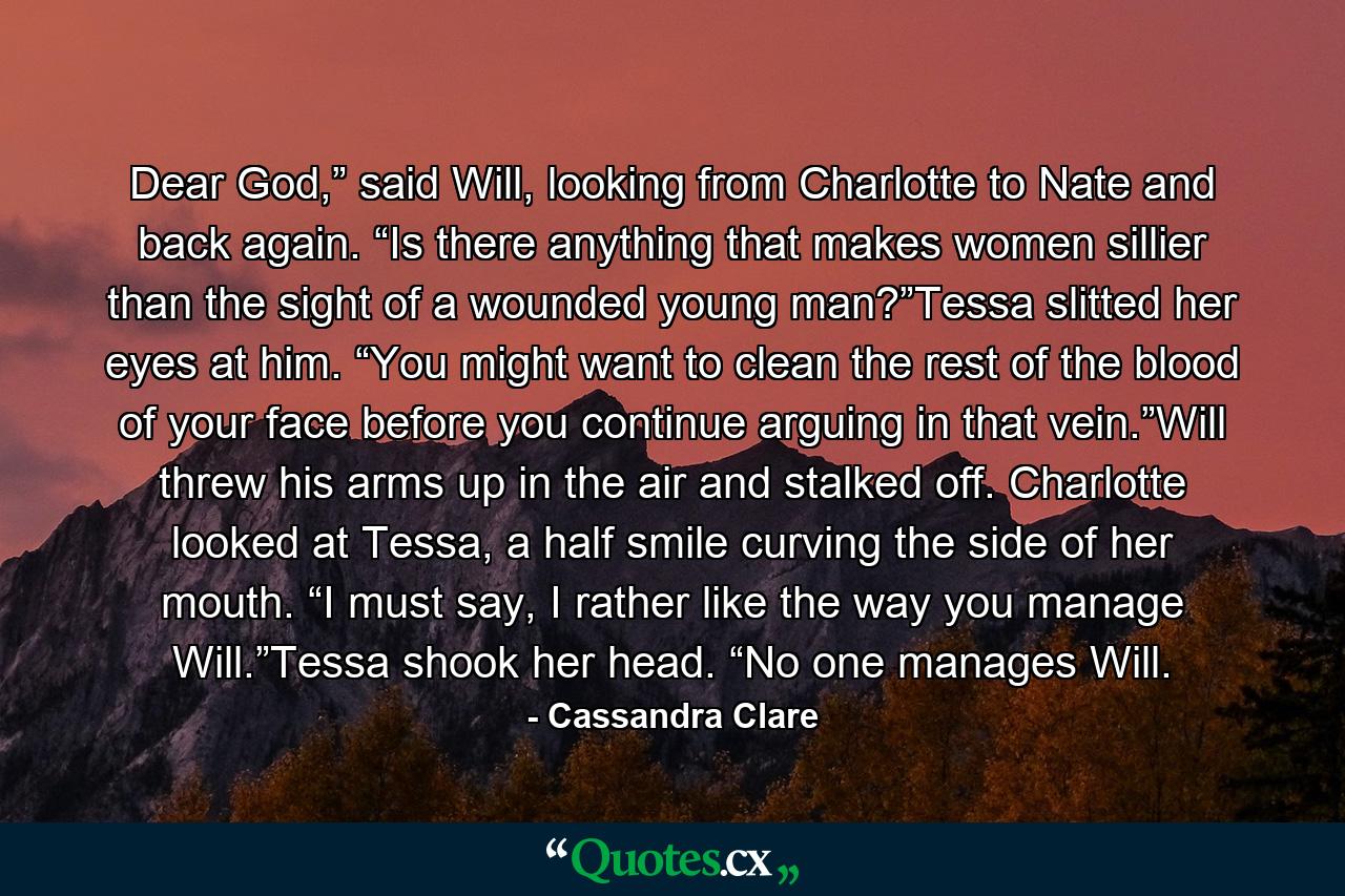 Dear God,” said Will, looking from Charlotte to Nate and back again. “Is there anything that makes women sillier than the sight of a wounded young man?”Tessa slitted her eyes at him. “You might want to clean the rest of the blood of your face before you continue arguing in that vein.”Will threw his arms up in the air and stalked off. Charlotte looked at Tessa, a half smile curving the side of her mouth. “I must say, I rather like the way you manage Will.”Tessa shook her head. “No one manages Will. - Quote by Cassandra Clare