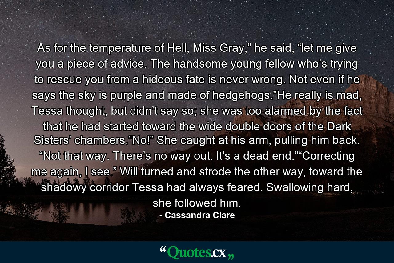 As for the temperature of Hell, Miss Gray,” he said, “let me give you a piece of advice. The handsome young fellow who’s trying to rescue you from a hideous fate is never wrong. Not even if he says the sky is purple and made of hedgehogs.”He really is mad, Tessa thought, but didn’t say so; she was too alarmed by the fact that he had started toward the wide double doors of the Dark Sisters’ chambers.“No!” She caught at his arm, pulling him back. “Not that way. There’s no way out. It’s a dead end.”“Correcting me again, I see.” Will turned and strode the other way, toward the shadowy corridor Tessa had always feared. Swallowing hard, she followed him. - Quote by Cassandra Clare