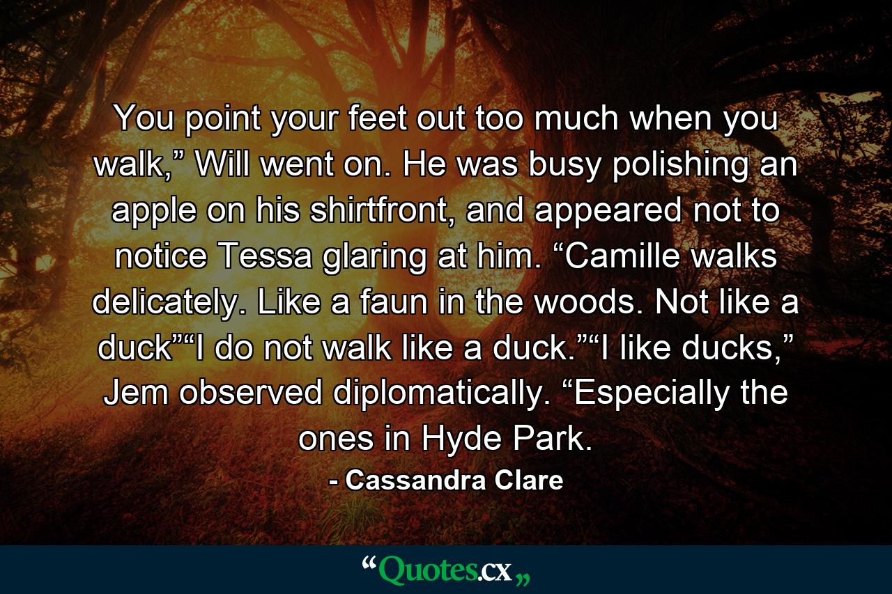 You point your feet out too much when you walk,” Will went on. He was busy polishing an apple on his shirtfront, and appeared not to notice Tessa glaring at him. “Camille walks delicately. Like a faun in the woods. Not like a duck”“I do not walk like a duck.”“I like ducks,” Jem observed diplomatically. “Especially the ones in Hyde Park. - Quote by Cassandra Clare