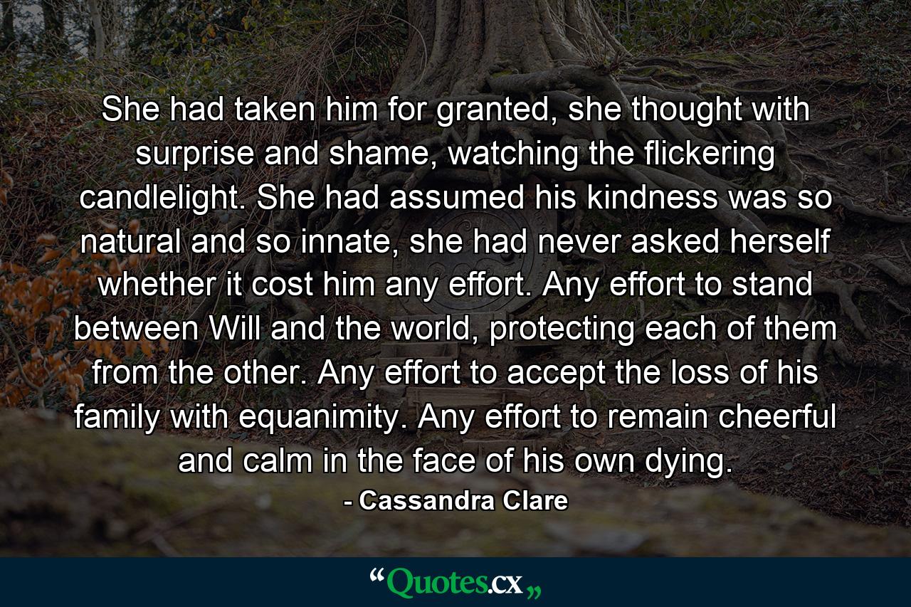 She had taken him for granted, she thought with surprise and shame, watching the flickering candlelight. She had assumed his kindness was so natural and so innate, she had never asked herself whether it cost him any effort. Any effort to stand between Will and the world, protecting each of them from the other. Any effort to accept the loss of his family with equanimity. Any effort to remain cheerful and calm in the face of his own dying. - Quote by Cassandra Clare