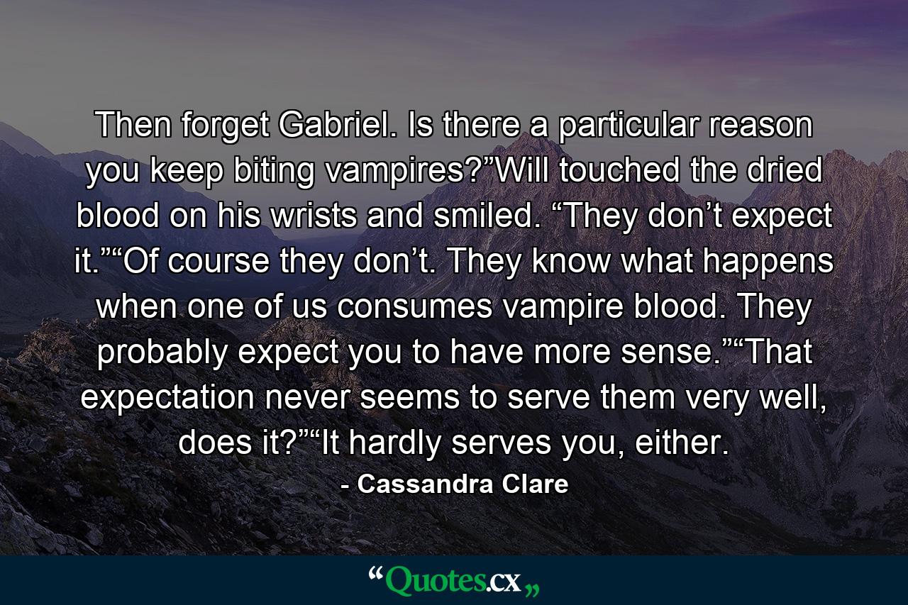 Then forget Gabriel. Is there a particular reason you keep biting vampires?”Will touched the dried blood on his wrists and smiled. “They don’t expect it.”“Of course they don’t. They know what happens when one of us consumes vampire blood. They probably expect you to have more sense.”“That expectation never seems to serve them very well, does it?”“It hardly serves you, either. - Quote by Cassandra Clare