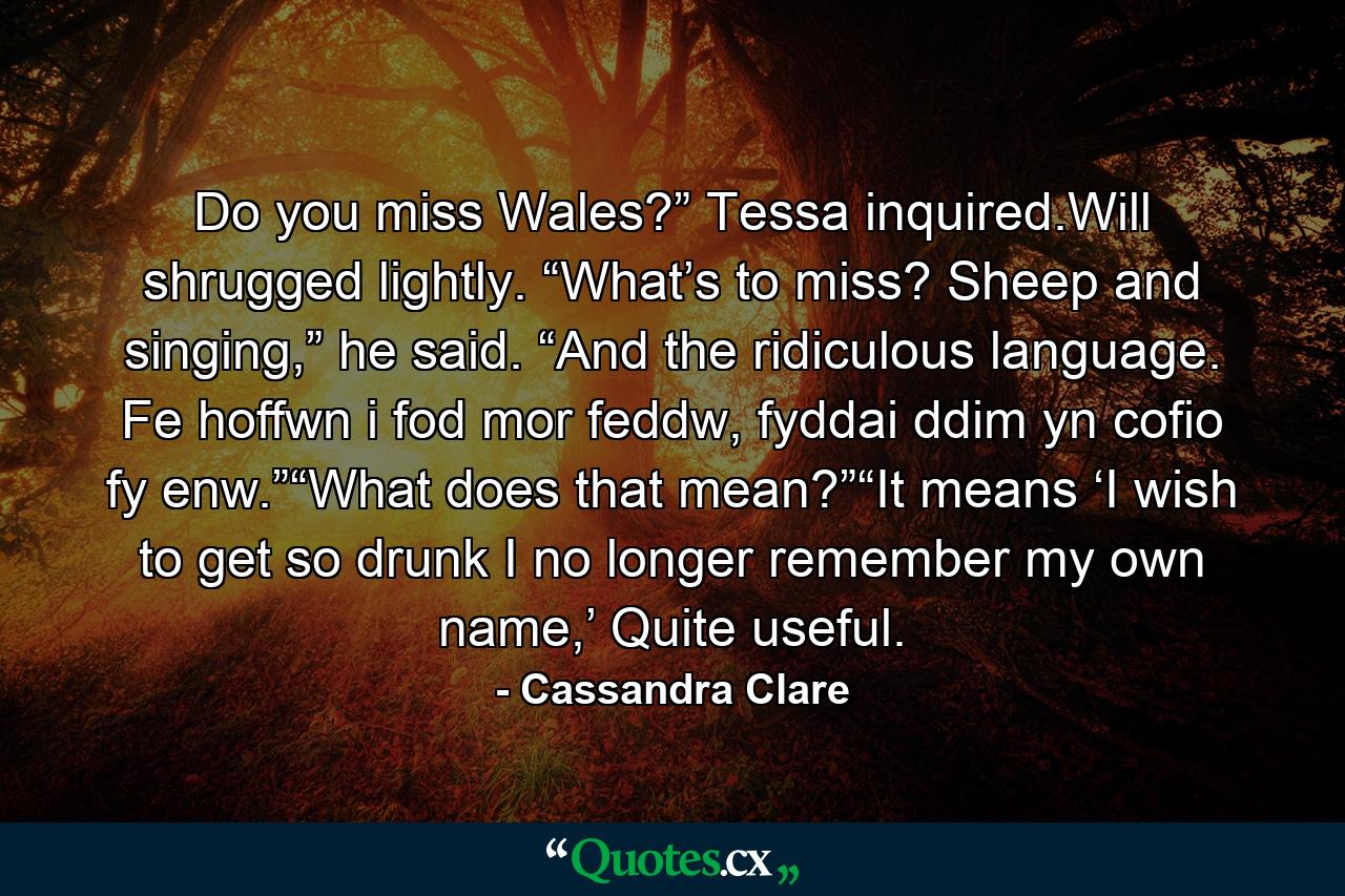 Do you miss Wales?” Tessa inquired.Will shrugged lightly. “What’s to miss? Sheep and singing,” he said. “And the ridiculous language. Fe hoffwn i fod mor feddw, fyddai ddim yn cofio fy enw.”“What does that mean?”“It means ‘I wish to get so drunk I no longer remember my own name,’ Quite useful. - Quote by Cassandra Clare