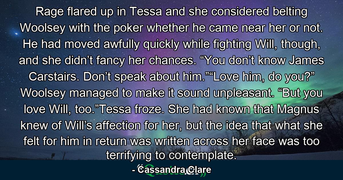 Rage flared up in Tessa and she considered belting Woolsey with the poker whether he came near her or not. He had moved awfully quickly while fighting Will, though, and she didn’t fancy her chances. “You don’t know James Carstairs. Don’t speak about him.”“Love him, do you?” Woolsey managed to make it sound unpleasant. “But you love Will, too.”Tessa froze. She had known that Magnus knew of Will’s affection for her, but the idea that what she felt for him in return was written across her face was too terrifying to contemplate. - Quote by Cassandra Clare