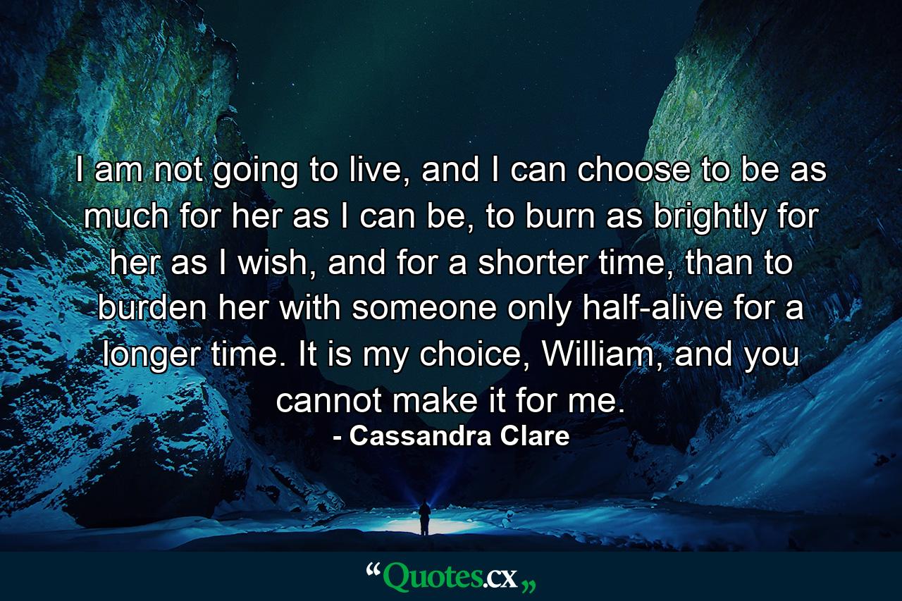 I am not going to live, and I can choose to be as much for her as I can be, to burn as brightly for her as I wish, and for a shorter time, than to burden her with someone only half-alive for a longer time. It is my choice, William, and you cannot make it for me. - Quote by Cassandra Clare