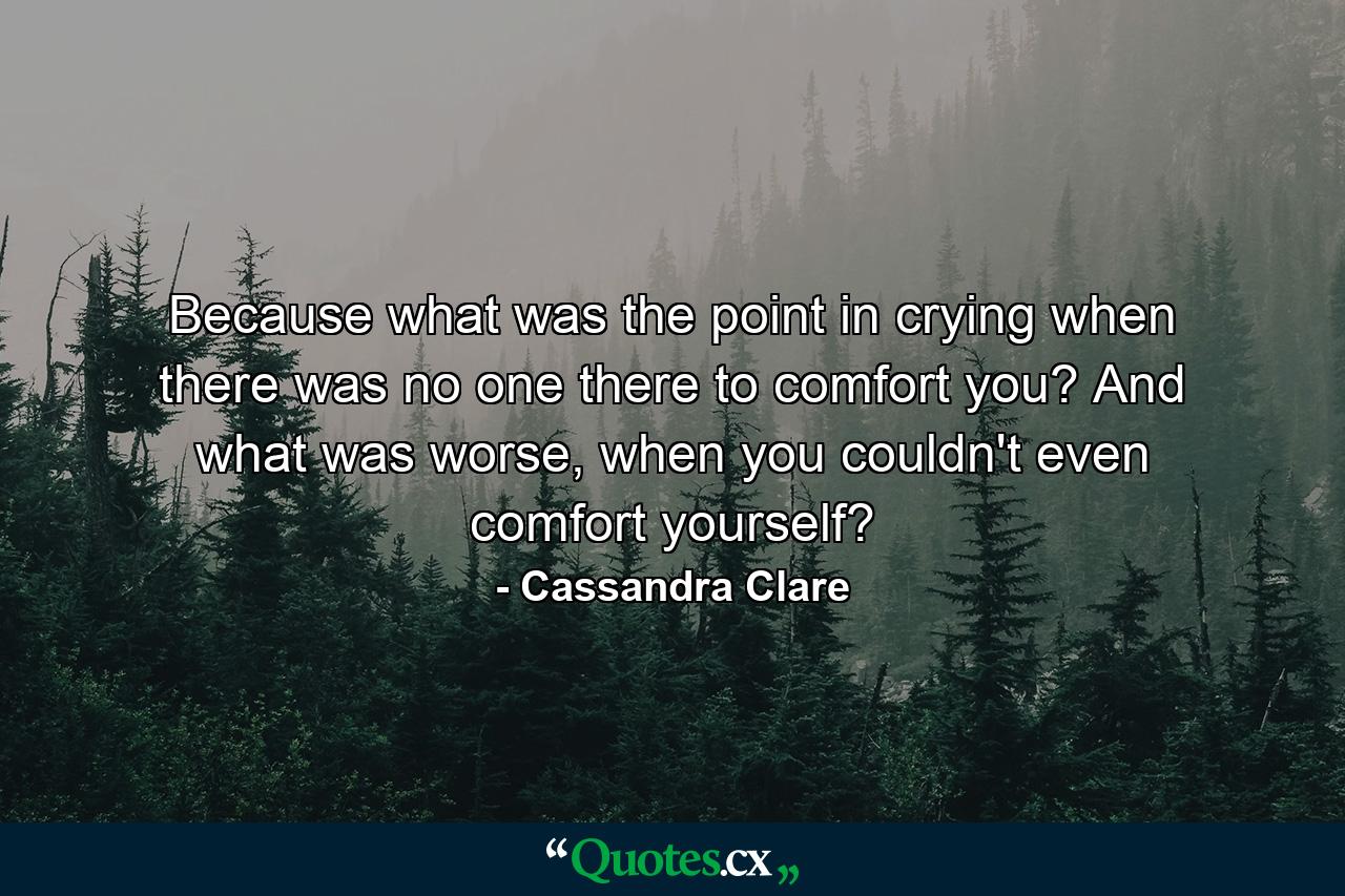 Because what was the point in crying when there was no one there to comfort you? And what was worse, when you couldn't even comfort yourself? - Quote by Cassandra Clare