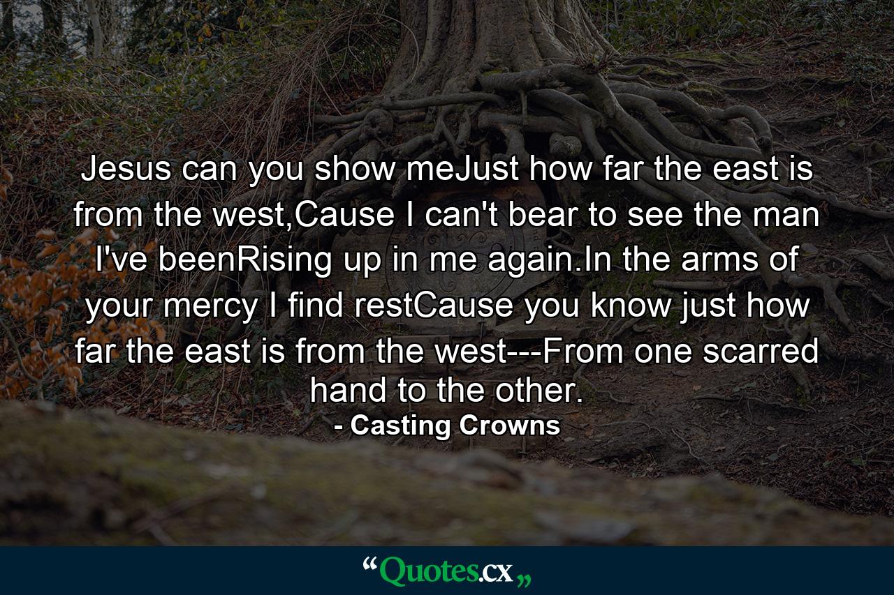 Jesus can you show meJust how far the east is from the west,Cause I can't bear to see the man I've beenRising up in me again.In the arms of your mercy I find restCause you know just how far the east is from the west---From one scarred hand to the other. - Quote by Casting Crowns