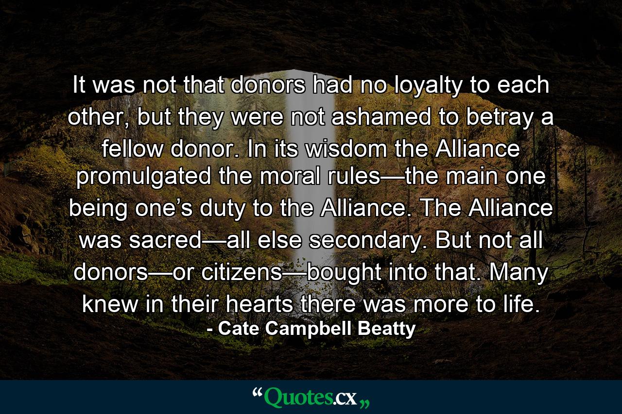 It was not that donors had no loyalty to each other, but they were not ashamed to betray a fellow donor. In its wisdom the Alliance promulgated the moral rules—the main one being one’s duty to the Alliance. The Alliance was sacred—all else secondary. But not all donors—or citizens—bought into that. Many knew in their hearts there was more to life. - Quote by Cate Campbell Beatty