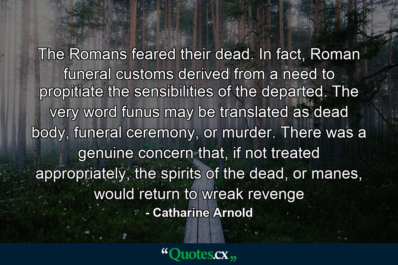 The Romans feared their dead. In fact, Roman funeral customs derived from a need to propitiate the sensibilities of the departed. The very word funus may be translated as dead body, funeral ceremony, or murder. There was a genuine concern that, if not treated appropriately, the spirits of the dead, or manes, would return to wreak revenge - Quote by Catharine Arnold