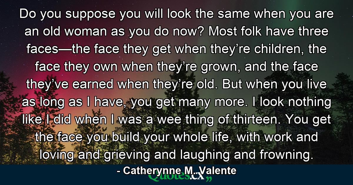 Do you suppose you will look the same when you are an old woman as you do now? Most folk have three faces—the face they get when they’re children, the face they own when they’re grown, and the face they’ve earned when they’re old. But when you live as long as I have, you get many more. I look nothing like I did when I was a wee thing of thirteen. You get the face you build your whole life, with work and loving and grieving and laughing and frowning. - Quote by Catherynne M. Valente