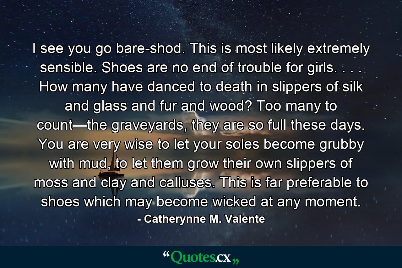 I see you go bare-shod. This is most likely extremely sensible. Shoes are no end of trouble for girls. . . . How many have danced to death in slippers of silk and glass and fur and wood? Too many to count—the graveyards, they are so full these days. You are very wise to let your soles become grubby with mud, to let them grow their own slippers of moss and clay and calluses. This is far preferable to shoes which may become wicked at any moment. - Quote by Catherynne M. Valente