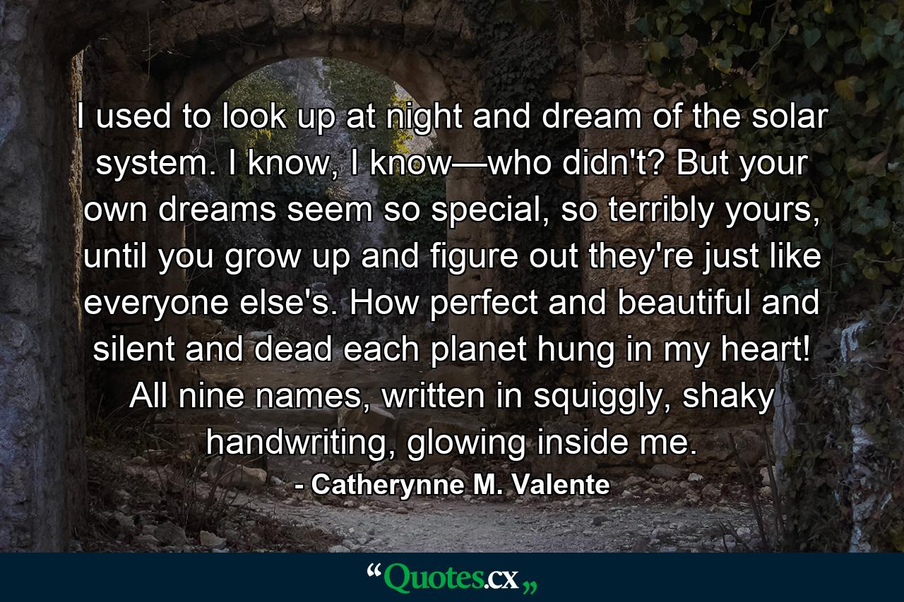I used to look up at night and dream of the solar system. I know, I know—who didn't? But your own dreams seem so special, so terribly yours, until you grow up and figure out they're just like everyone else's. How perfect and beautiful and silent and dead each planet hung in my heart! All nine names, written in squiggly, shaky handwriting, glowing inside me. - Quote by Catherynne M. Valente