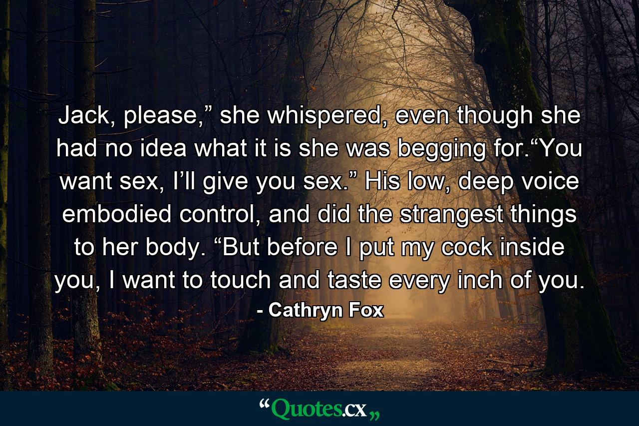 Jack, please,” she whispered, even though she had no idea what it is she was begging for.“You want sex, I’ll give you sex.” His low, deep voice embodied control, and did the strangest things to her body. “But before I put my cock inside you, I want to touch and taste every inch of you. - Quote by Cathryn Fox