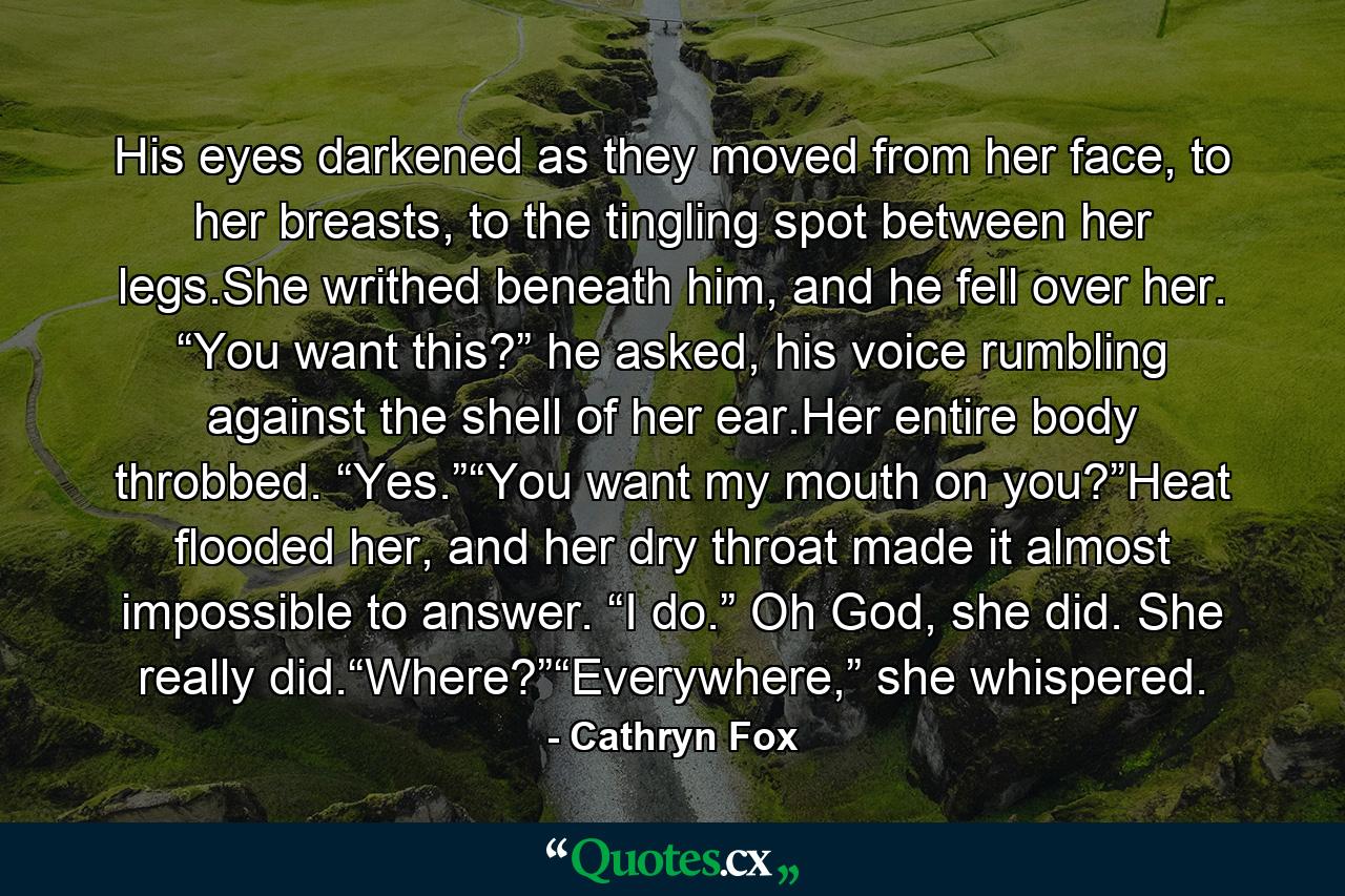 His eyes darkened as they moved from her face, to her breasts, to the tingling spot between her legs.She writhed beneath him, and he fell over her. “You want this?” he asked, his voice rumbling against the shell of her ear.Her entire body throbbed. “Yes.”“You want my mouth on you?”Heat flooded her, and her dry throat made it almost impossible to answer. “I do.” Oh God, she did. She really did.“Where?”“Everywhere,” she whispered. - Quote by Cathryn Fox