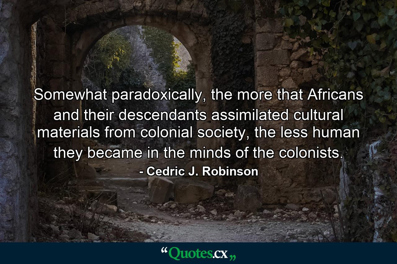 Somewhat paradoxically, the more that Africans and their descendants assimilated cultural materials from colonial society, the less human they became in the minds of the colonists. - Quote by Cedric J. Robinson