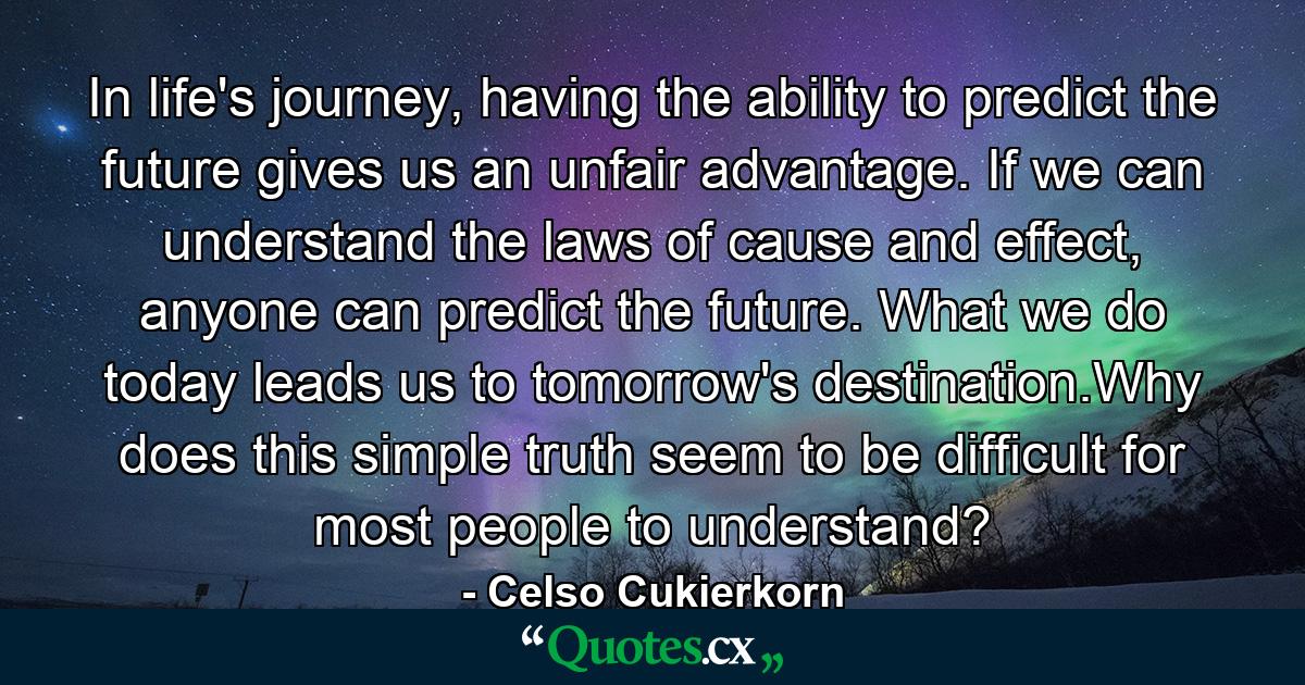 In life's journey, having the ability to predict the future gives us an unfair advantage. If we can understand the laws of cause and effect, anyone can predict the future. What we do today leads us to tomorrow's destination.Why does this simple truth seem to be difficult for most people to understand? - Quote by Celso Cukierkorn