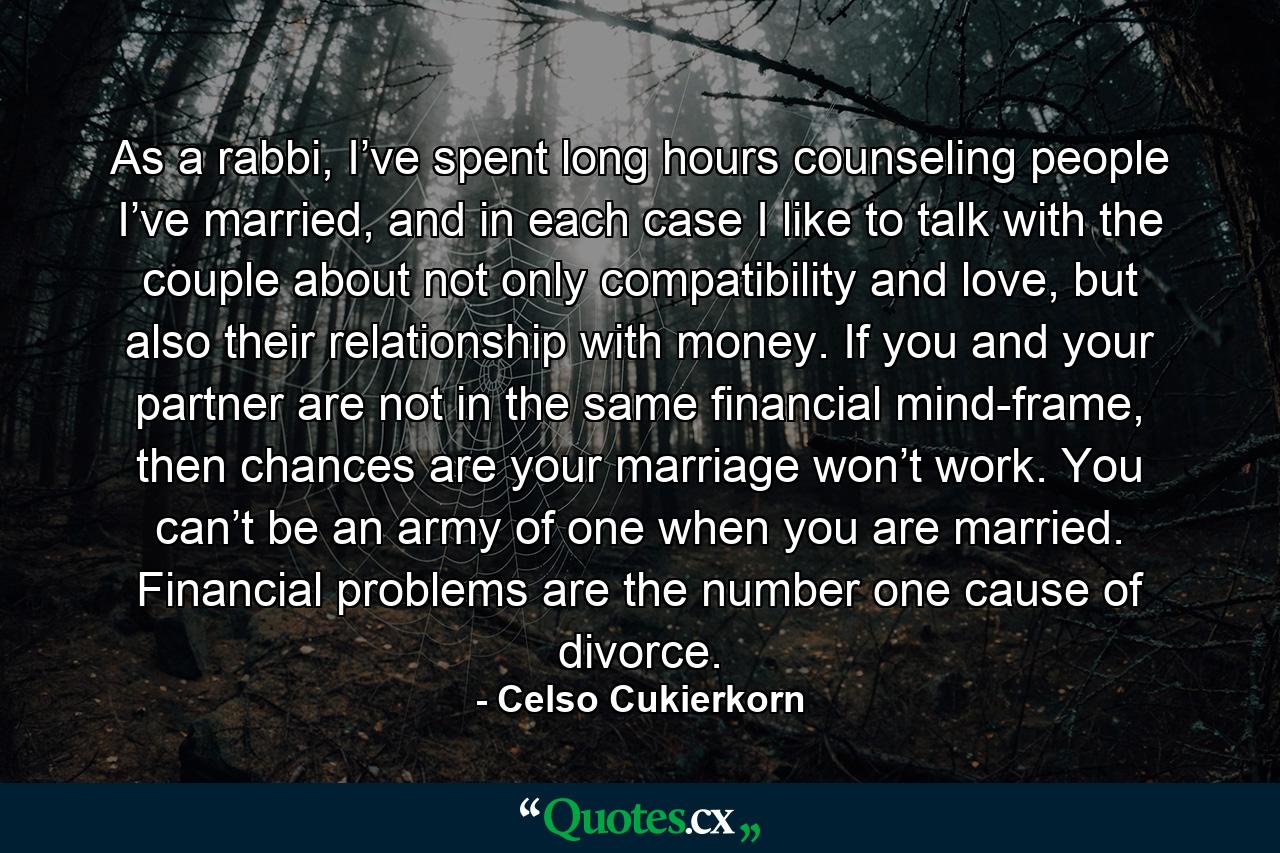 As a rabbi, I’ve spent long hours counseling people I’ve married, and in each case I like to talk with the couple about not only compatibility and love, but also their relationship with money. If you and your partner are not in the same financial mind-frame, then chances are your marriage won’t work. You can’t be an army of one when you are married. Financial problems are the number one cause of divorce. - Quote by Celso Cukierkorn