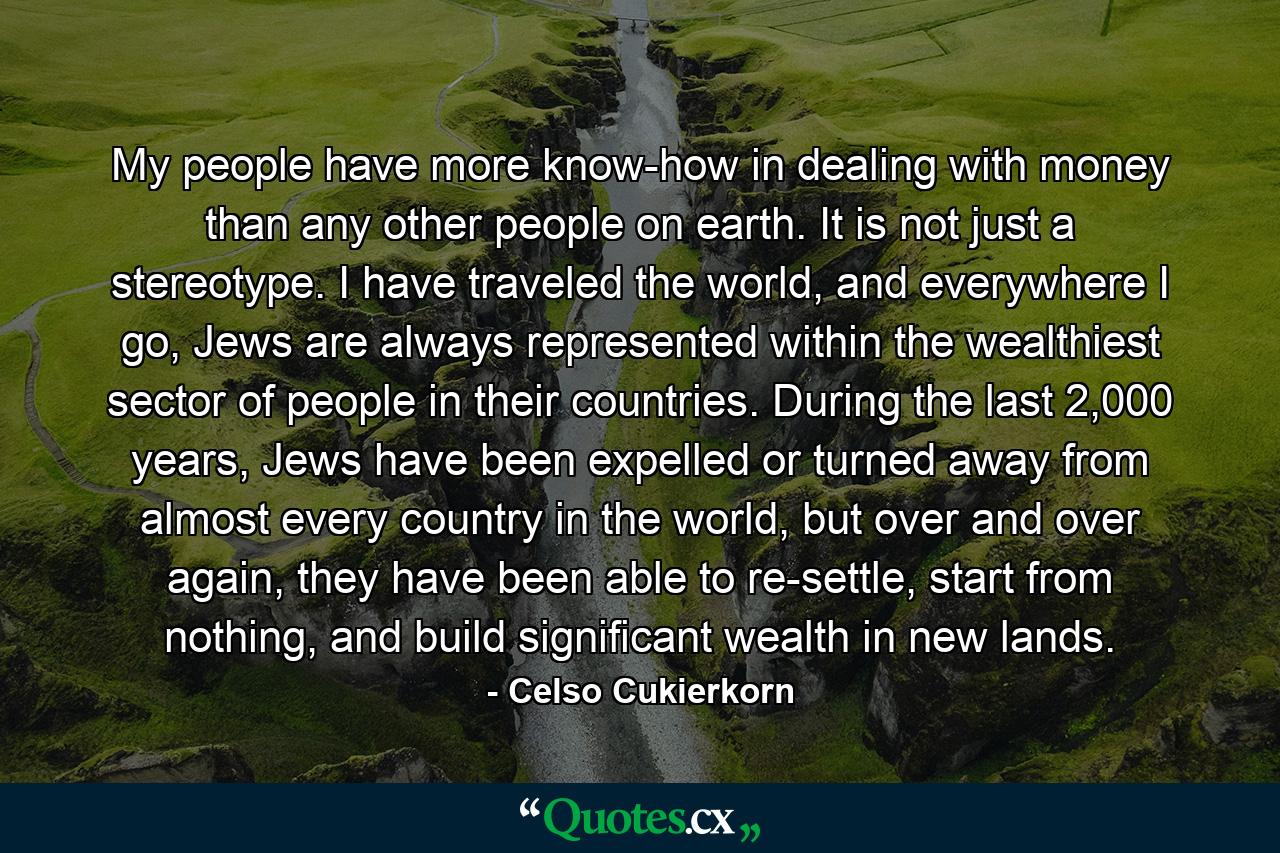 My people have more know-how in dealing with money than any other people on earth. It is not just a stereotype. I have traveled the world, and everywhere I go, Jews are always represented within the wealthiest sector of people in their countries. During the last 2,000 years, Jews have been expelled or turned away from almost every country in the world, but over and over again, they have been able to re-settle, start from nothing, and build significant wealth in new lands. - Quote by Celso Cukierkorn