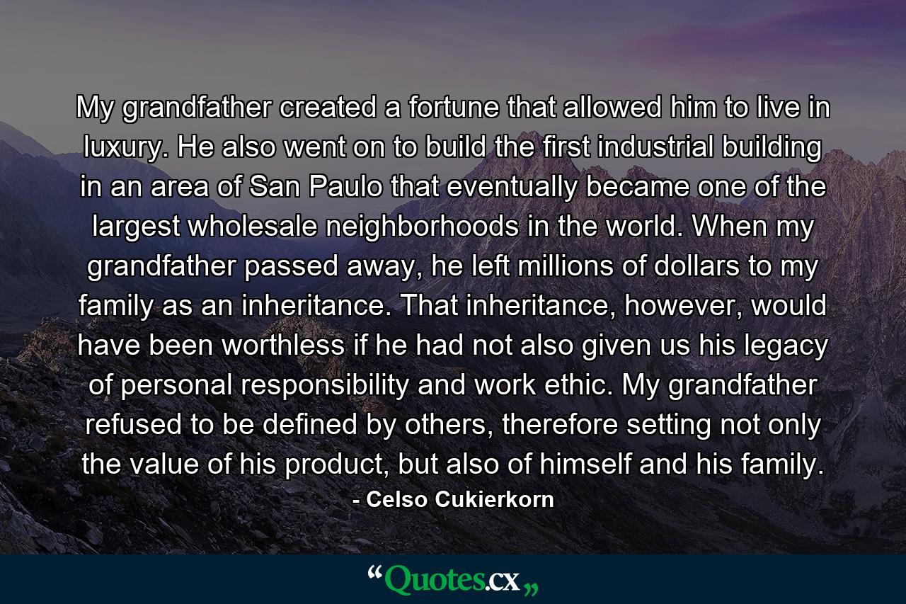 My grandfather created a fortune that allowed him to live in luxury. He also went on to build the first industrial building in an area of San Paulo that eventually became one of the largest wholesale neighborhoods in the world. When my grandfather passed away, he left millions of dollars to my family as an inheritance. That inheritance, however, would have been worthless if he had not also given us his legacy of personal responsibility and work ethic. My grandfather refused to be defined by others, therefore setting not only the value of his product, but also of himself and his family. - Quote by Celso Cukierkorn