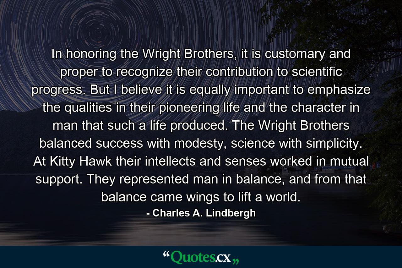 In honoring the Wright Brothers, it is customary and proper to recognize their contribution to scientific progress. But I believe it is equally important to emphasize the qualities in their pioneering life and the character in man that such a life produced. The Wright Brothers balanced success with modesty, science with simplicity. At Kitty Hawk their intellects and senses worked in mutual support. They represented man in balance, and from that balance came wings to lift a world. - Quote by Charles A. Lindbergh