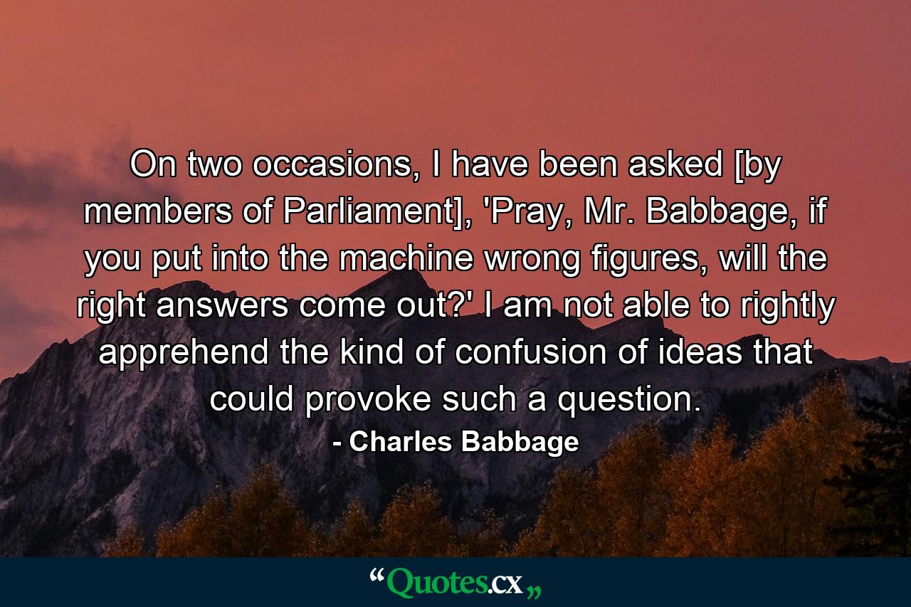 On two occasions, I have been asked [by members of Parliament], 'Pray, Mr. Babbage, if you put into the machine wrong figures, will the right answers come out?' I am not able to rightly apprehend the kind of confusion of ideas that could provoke such a question. - Quote by Charles Babbage