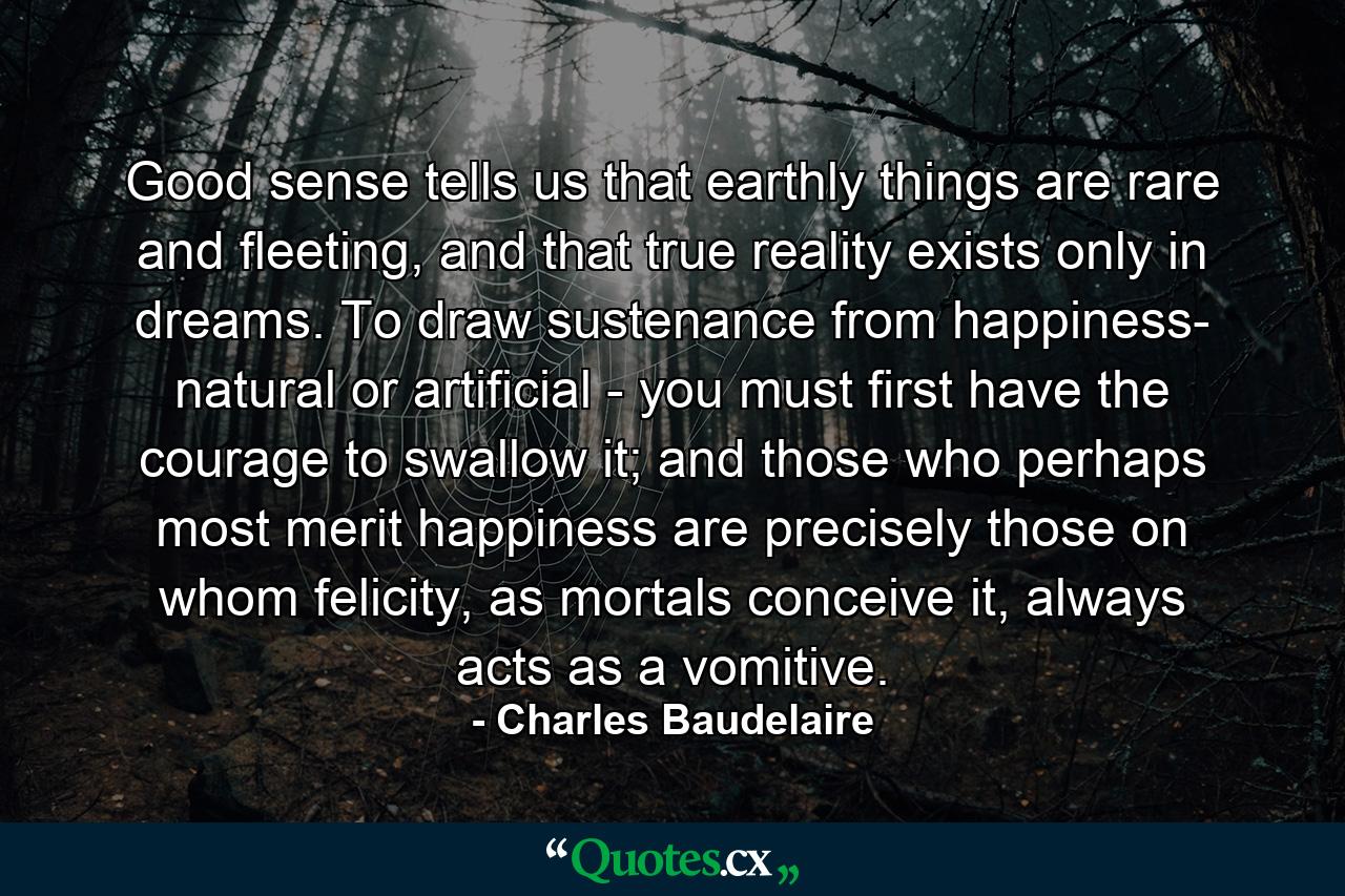 Good sense tells us that earthly things are rare and fleeting, and that true reality exists only in dreams. To draw sustenance from happiness- natural or artificial - you must first have the courage to swallow it; and those who perhaps most merit happiness are precisely those on whom felicity, as mortals conceive it, always acts as a vomitive. - Quote by Charles Baudelaire