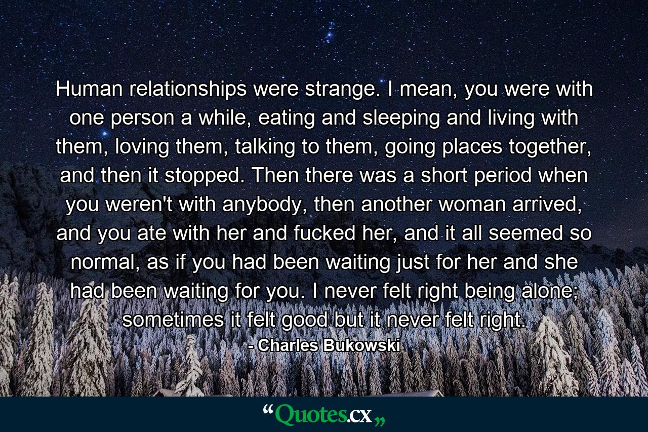 Human relationships were strange. I mean, you were with one person a while, eating and sleeping and living with them, loving them, talking to them, going places together, and then it stopped. Then there was a short period when you weren't with anybody, then another woman arrived, and you ate with her and fucked her, and it all seemed so normal, as if you had been waiting just for her and she had been waiting for you. I never felt right being alone; sometimes it felt good but it never felt right. - Quote by Charles Bukowski