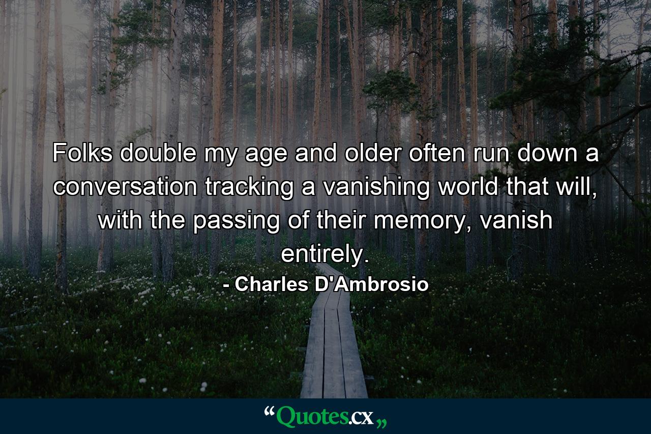 Folks double my age and older often run down a conversation tracking a vanishing world that will, with the passing of their memory, vanish entirely. - Quote by Charles D'Ambrosio