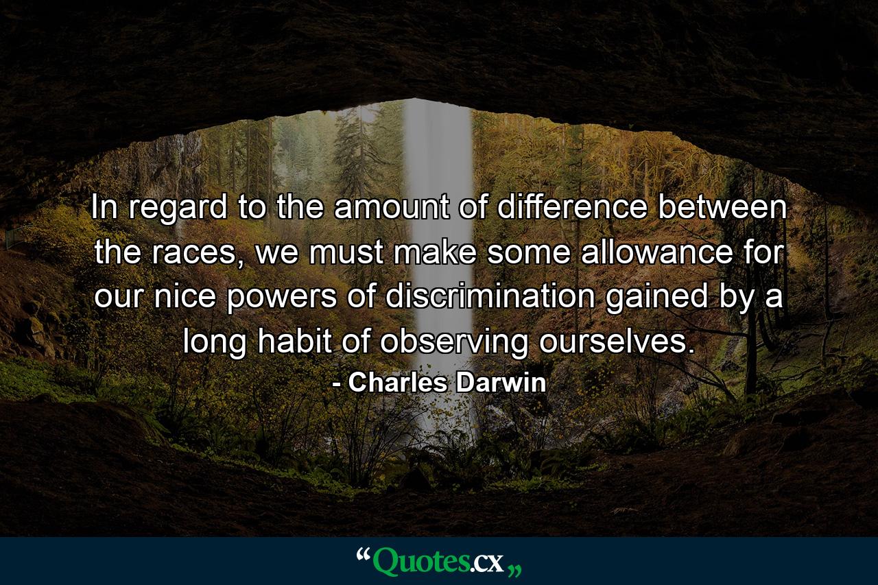 In regard to the amount of difference between the races, we must make some allowance for our nice powers of discrimination gained by a long habit of observing ourselves. - Quote by Charles Darwin