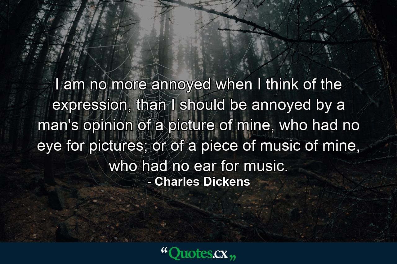 I am no more annoyed when I think of the expression, than I should be annoyed by a man's opinion of a picture of mine, who had no eye for pictures; or of a piece of music of mine, who had no ear for music. - Quote by Charles Dickens