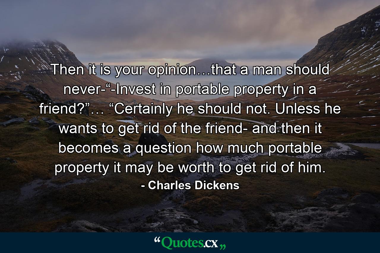 Then it is your opinion…that a man should never-“-Invest in portable property in a friend?”… “Certainly he should not. Unless he wants to get rid of the friend- and then it becomes a question how much portable property it may be worth to get rid of him. - Quote by Charles Dickens