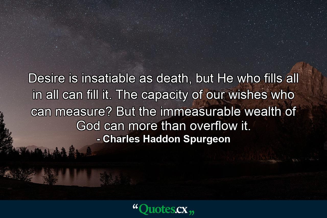 Desire is insatiable as death, but He who fills all in all can fill it. The capacity of our wishes who can measure? But the immeasurable wealth of God can more than overflow it. - Quote by Charles Haddon Spurgeon