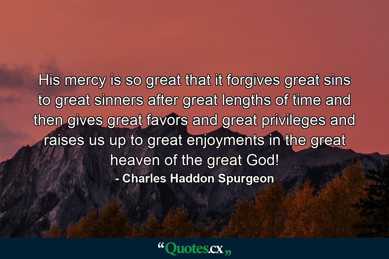 His mercy is so great that it forgives great sins to great sinners after great lengths of time and then gives great favors and great privileges and raises us up to great enjoyments in the great heaven of the great God! - Quote by Charles Haddon Spurgeon