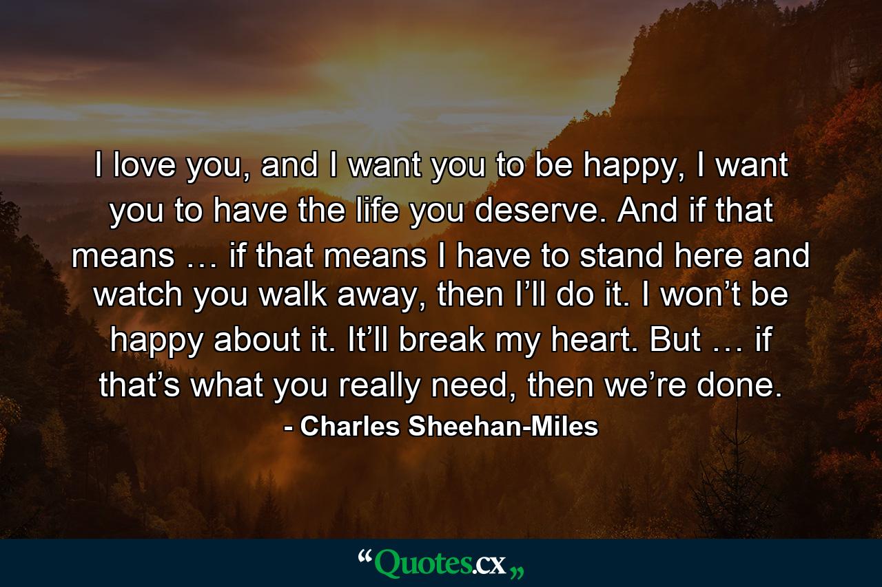 I love you, and I want you to be happy, I want you to have the life you deserve. And if that means … if that means I have to stand here and watch you walk away, then I’ll do it. I won’t be happy about it. It’ll break my heart. But … if that’s what you really need, then we’re done. - Quote by Charles Sheehan-Miles