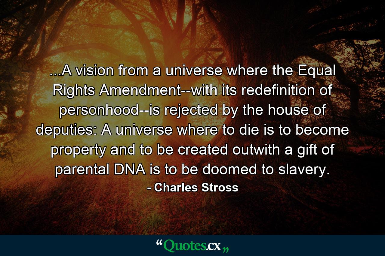 ...A vision from a universe where the Equal Rights Amendment--with its redefinition of personhood--is rejected by the house of deputies: A universe where to die is to become property and to be created outwith a gift of parental DNA is to be doomed to slavery. - Quote by Charles Stross