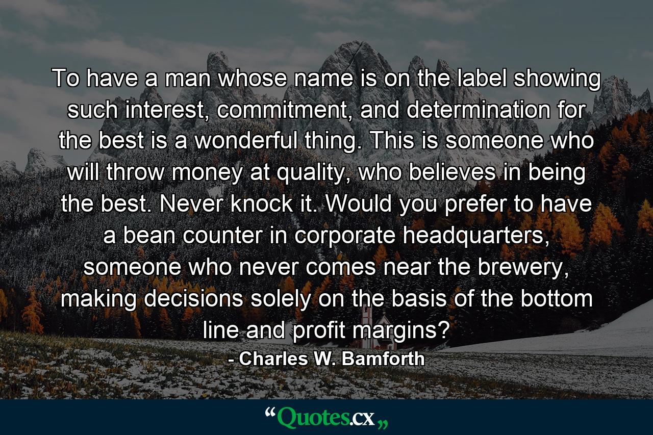 To have a man whose name is on the label showing such interest, commitment, and determination for the best is a wonderful thing. This is someone who will throw money at quality, who believes in being the best. Never knock it. Would you prefer to have a bean counter in corporate headquarters, someone who never comes near the brewery, making decisions solely on the basis of the bottom line and profit margins? - Quote by Charles W. Bamforth